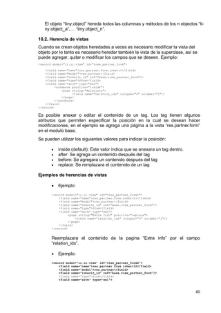 El objeto “tiny.object” hereda todos las columnas y métodos de los n objectos “ti-
   ny.object_a”,… “tiny.object_n”.

10.2. Herencia de vistas
Cuando se crean objetos heredades a veces es necesario modificar la vista del
objeto por lo tanto es necesario heredar también la vista de la superclase, así se
puede agregar, quitar o modificar los campos que se deseen. Ejemplo:
<record model="ir.ui.view" id="view_partner_form">

    <field name="name">res.partner.form.inherit</field>
    <field name="model">res.partner</field>
    <field name="inherit_id" ref="base.view_partner_form"/>
    <field name="type">form</field>
    <field name="arch" type="xml">
          <notebook position="inside">
              <page string="Relations">
                    <field name="relation_ids" colspan="4" nolabel="1"/>
              </page>
          </notebook>
    </field>
</record>

Es posible anexar o editar el contenido de un tag. Los tag tienen algunos
atributos que permiten especificar la posición en la cual se desean hacer
modificaciones, en el ejemplo se agrega una página a la vista “res.partner.form”
en el modulo base.
Se pueden utilizar los siguientes valores para indicar la posición:

       •   inside (default): Este valor indica que se anexara un tag dentro.
       •   after: Se agrega un contenido después del tag
       •   before: Se agregara un contenido después del tag
       •   replace: Se remplazara el contenido de un tag

Ejemplos de herencias de vistas

       •   Ejemplo:
       <record model="ir.ui.view" id="view_partner_form1">
           <field name="name">res.partner.form.inherit1</field>
           <field name="model">res.partner</field>
           <field name="inherit_id" ref="base.view_partner_form"/>
           <field name="type">form</field>
           <field name="arch" type="xml">
                 <page string="Extra Info" position="replace">
                     <field name="relation_ids" colspan="4" nolabel="1"/>
                 </page>
           </field>
       </record>


       Reemplazara el contenido de la pagina “Extra info” por el campo
       “relation_ids”.

       •   Ejemplo:
       <record model="ir.ui.view" id="view_partner_form2">
           <field name="name">res.partner.form.inherit2</field>
           <field name="model">res.partner</field>
           <field name="inherit_id" ref="base.view_partner_form"/>
           <field name="type">form</field>
           <field name="arch" type="xml">



                                                                                 40
 