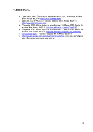 11. BIBLIOGRAFÍA


      Open ERP. 2001. Última fecha de actualización: 2001. Fecha de acceso:
       27 de Marzo de 2010. http://www.openerp.com/
      Spain OpenERP Alliance. Fecha de acceso: 30 de Marzo de 2010.
       http://www.openerpspain.com
      Wikipedia. 2010. Última fecha de actualización: 24 Marzo 2010. Fecha de
       acceso: 4 de Marzo de 2010. http://es.wikipedia.org/wiki/OpenERP
      Wikipedia. 2010. Última fecha de actualización: 11 Marzo 2010. Fecha de
       acceso: 7 de Marzo de 2010. http://en.wikipedia.org/wiki/Dia_(software)
      www.aulaerp.com. . Fecha de acceso: 17 de Marzo de 2010.
      http://groups.google.com.co/group/openerpamerica. visita este portal para
       más información acerca de este tutorial




                                                                               42
 