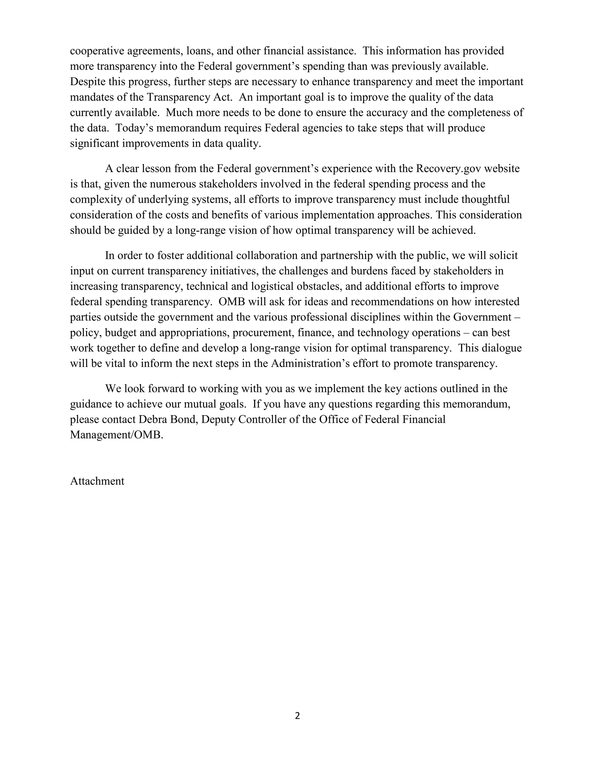 cooperative agreements, loans, and other financial assistance. This information has provided
more transparency into the Federal government’s spending than was previously available.
Despite this progress, further steps are necessary to enhance transparency and meet the important
mandates of the Transparency Act. An important goal is to improve the quality of the data
currently available. Much more needs to be done to ensure the accuracy and the completeness of
the data. Today’s memorandum requires Federal agencies to take steps that will produce
significant improvements in data quality.

         A clear lesson from the Federal government’s experience with the Recovery.gov website
is that, given the numerous stakeholders involved in the federal spending process and the
complexity of underlying systems, all efforts to improve transparency must include thoughtful
consideration of the costs and benefits of various implementation approaches. This consideration
should be guided by a long-range vision of how optimal transparency will be achieved.

        In order to foster additional collaboration and partnership with the public, we will solicit
input on current transparency initiatives, the challenges and burdens faced by stakeholders in
increasing transparency, technical and logistical obstacles, and additional efforts to improve
federal spending transparency. OMB will ask for ideas and recommendations on how interested
parties outside the government and the various professional disciplines within the Government –
policy, budget and appropriations, procurement, finance, and technology operations – can best
work together to define and develop a long-range vision for optimal transparency. This dialogue
will be vital to inform the next steps in the Administration’s effort to promote transparency.

        We look forward to working with you as we implement the key actions outlined in the
guidance to achieve our mutual goals. If you have any questions regarding this memorandum,
please contact Debra Bond, Deputy Controller of the Office of Federal Financial
Management/OMB.


Attachment




                                                 2
 
