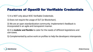 Features of OpenID for Verifiable Credentials
1) It is NOT only about W3C Veriﬁable Credentials.
2) Does not require the usage of DLT (or Blockchain).
3) We are an open standardization community. Implementer’s feedback is
incorporated in an agile and transparent manner.
4) It is modular and ﬂexible to cater for the needs of different legislations and
use-cases.
5) Complemented by active work on proﬁles to help the developers interoperate.
 
