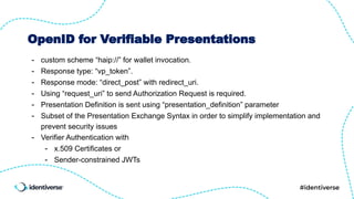 OpenID for Verifiable Presentations
- custom scheme “haip://” for wallet invocation.
- Response type: “vp_token”.
- Response mode: “direct_post” with redirect_uri.
- Using “request_uri” to send Authorization Request is required.
- Presentation Definition is sent using “presentation_definition” parameter
- Subset of the Presentation Exchange Syntax in order to simplify implementation and
prevent security issues
- Verifier Authentication with
- x.509 Certificates or
- Sender-constrained JWTs
 