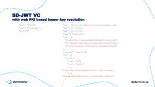 SD-JWT VC
with web PKI based Issuer key resolution
{
"alg": "ES256",
"typ": "vc+sd-jwt",
"kid":"4"
}
{
"iss": "https://credential-issuer.example.com",
"iat": 1516239022,
"exp": 1516247022,
"type": "Identity",
"_sd": [
"UiuRGkTW7e_5UQauGeQRQdF8u3WYevS4Fs0IuB_DgYM",
"tmPlXq0MID-oRXbUNHyoVZrc9Qkm8cwJTohVyOVlUgQ",
"vTz0JI103v4k4pKIloT83Yzi33L1SdZlWBPmsfJBefk"
],
"_sd_alg": "sha-256",
"cnf": {
"jwk": {
"kty": "EC",
"crv": "P-256",
"x":
"TCAER19Zvu3OHF4j4W4vfSVoHIP1ILilDls7vCeGemc",
"y":
"ZxjiWWbZMQGHVWKVQ4hbSIirsVfuecCE6t4jT9F2HZQ"
}
}
}
 