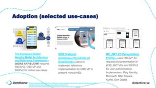 Adoption (selected use-cases)
The European Digital
Identity Wallet Architecture
and Reference Framework[1]
(eIDAS ARF/EUDIW) requires
OID4VCI, OID4VP and
SIOPv2 for online use-cases
NIST National
Cybersecurity Center of
Excellence[2] plans to
implement reference
implementation for OID4VP to
present mdocs/mDL
DIF JWT VC Presentation
Profile[3] uses OID4VP for
request and presentation of
W3C JWT VCs and SIOPv2
for user authentication.
Implementers: Ping Identity,
Microsoft, IBM, Spruce,
Auth0, Gen Digital
[1] https://cloudsignatureconsortium.org/new-eu-eidas-regulation-a-quantum-leap-for-electronic-identity/
[2] https://www.nccoe.nist.gov/projects/digital-identities-mdl
[3] https://identity.foundation/jwt-vc-presentation-proﬁle/#workplace-credential
 