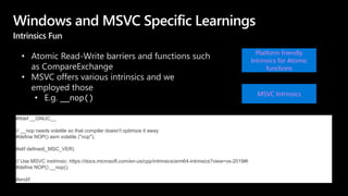 Windows and MSVC Specific Learnings
Intrinsics Fun
• Atomic Read-Write barriers and functions such
as CompareExchange
• MSVC offers various intrinsics and we
employed those
• E.g. __nop()
MSVC Intrinsics
#ifdef __GNUC__
// __nop needs volatile so that compiler doesn't optimize it away
#define NOP() asm volatile ("nop");
#elif defined(_MSC_VER)
// Use MSVC instrinsic: https://docs.microsoft.com/en-us/cpp/intrinsics/arm64-intrinsics?view=vs-2019#I
#define NOP() __nop();
#endif
Platform friendly
Intrinsics for Atomic
functions
 