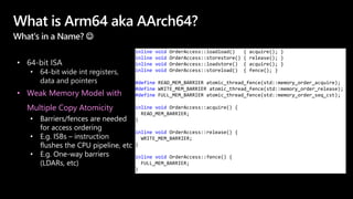 What is Arm64 aka AArch64?
What's in a Name? 
• 64-bit ISA
• 64-bit wide int registers,
data and pointers
• Weak Memory Model with
Multiple Copy Atomicity
• Barriers/fences are needed
for access ordering
• E.g. ISBs – instruction
flushes the CPU pipeline, etc
• E.g. One-way barriers
(LDARs, etc)
inline void OrderAccess::loadload() { acquire(); }
inline void OrderAccess::storestore() { release(); }
inline void OrderAccess::loadstore() { acquire(); }
inline void OrderAccess::storeload() { fence(); }
#define READ_MEM_BARRIER atomic_thread_fence(std::memory_order_acquire);
#define WRITE_MEM_BARRIER atomic_thread_fence(std::memory_order_release);
#define FULL_MEM_BARRIER atomic_thread_fence(std::memory_order_seq_cst);
inline void OrderAccess::acquire() {
READ_MEM_BARRIER;
}
inline void OrderAccess::release() {
WRITE_MEM_BARRIER;
}
inline void OrderAccess::fence() {
FULL_MEM_BARRIER;
}
 