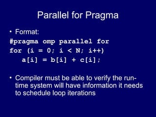 Parallel for Pragma
• Format:
#pragma omp parallel for
for (i = 0; i < N; i++)
a[i] = b[i] + c[i];
• Compiler must be able to verify the run-
time system will have information it needs
to schedule loop iterations
 