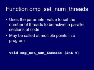 Function omp_set_num_threads
• Uses the parameter value to set the
number of threads to be active in parallel
sections of code
• May be called at multiple points in a
program
void omp_set_num_threads (int t)
 