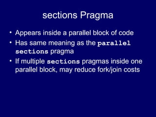 sections Pragma
• Appears inside a parallel block of code
• Has same meaning as the parallel
sections pragma
• If multiple sections pragmas inside one
parallel block, may reduce fork/join costs
 