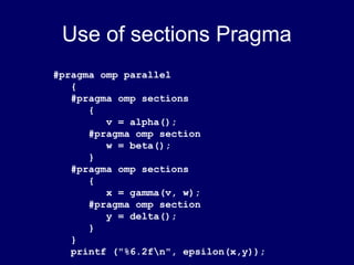 Use of sections Pragma
#pragma omp parallel
{
#pragma omp sections
{
v = alpha();
#pragma omp section
w = beta();
}
#pragma omp sections
{
x = gamma(v, w);
#pragma omp section
y = delta();
}
}
printf ("%6.2fn", epsilon(x,y));
 