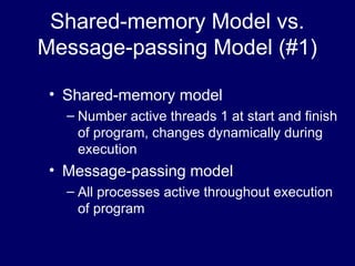 Shared-memory Model vs.
Message-passing Model (#1)
• Shared-memory model
– Number active threads 1 at start and finish
of program, changes dynamically during
execution
• Message-passing model
– All processes active throughout execution
of program
 