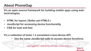 About PhoneGap
It's an open source framework for building mobile apps using web-
technologies.
• HTML for layout ( Better yet HTML5 )
• JavaScript for accessing device functionality
• CSS for look and feel.
It's a collection of tools + a consistent cross-device API.
• Use the same JavaScript calls to access device functions.
navigator.notification.vibrate();
Open at
Microsoft
 