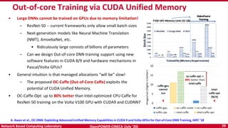 OpenPOWER-CINECA (July ‘20) 29Network Based Computing Laboratory
Out-of-core Training via CUDA Unified Memory
• Large DNNs cannot be trained on GPUs due to memory limitation!
– ResNet-50 -- current frameworks only allow small batch sizes
– Next-generation models like Neural Machine Translation
(NMT), AmoebaNet, etc.
• Ridiculously large consists of billions of parameters
– Can we design Out-of-core DNN training support using new
software features in CUDA 8/9 and hardware mechanisms in
Pascal/Volta GPUs?
• General intuition is that managed allocations “will be” slow!
– The proposed OC-Caffe (Out-of-Core Caffe) exploits the
potential of CUDA Unified Memory.
• OC-Caffe-Opt: up to 80% better than Intel-optimized CPU Caffe for
ResNet-50 training on the Volta V100 GPU with CUDA9 and CUDNN7
A. Awan et al., OC-DNN: Exploiting Advanced Unified Memory Capabilities in CUDA 9 and Volta GPUs for Out-of-Core DNN Training, HiPC ’18
 