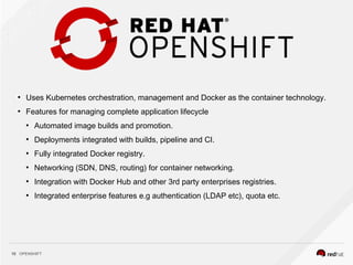 OPENSHIFT10
●
Uses Kubernetes orchestration, management and Docker as the container technology.
●
Features for managing complete application lifecycle
●
Automated image builds and promotion.
●
Deployments integrated with builds, pipeline and CI.
●
Fully integrated Docker registry.
●
Networking (SDN, DNS, routing) for container networking.
●
Integration with Docker Hub and other 3rd party enterprises registries.
●
Integrated enterprise features e.g authentication (LDAP etc), quota etc.
 