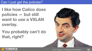 18© 2017 Tigera, Inc. | Proprietary and Confidential
Can I just get the policies?
I like how Calico does
policies — but still
want to use a VXLAN
overlay.
You probably can’t do
that, right?
 