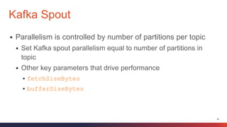 38
 Parallelism is controlled by number of partitions per topic
 Set Kafka spout parallelism equal to number of partitions in
topic
 Other key parameters that drive performance
 fetchSizeBytes
 bufferSizeBytes
Kafka Spout
 