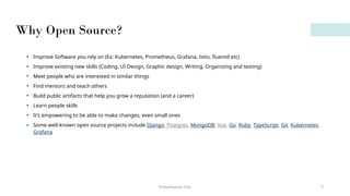 Why Open Source?
Presentation title 5
• Improve Software you rely on (Ex: Kubernetes, Prometheus, Grafana, Istio, fluentd etc)
• Improve existing new skills (Coding, UI Design, Graphic design, Writing, Organizing and testing)
• Meet people who are interested in similar things
• Find mentors and teach others
• Build public artifacts that help you grow a reputation (and a career)
• Learn people skills
• It’s empowering to be able to make changes, even small ones
• Some well-known open source projects include Django, Postgres, MongoDB, Vue, Go, Ruby, TypeScript, Git, Kubernetes,
Grafana
 