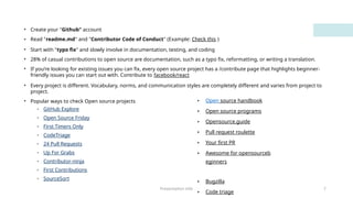 Presentation title 7
• Create your "Github" account
• Read "readme.md" and "Contributor Code of Conduct" (Example: Check this )
• Start with "typo fix" and slowly involve in documentation, testing, and coding
• 28% of casual contributions to open source are documentation, such as a typo fix, reformatting, or writing a translation.
• If you’re looking for existing issues you can fix, every open source project has a /contribute page that highlights beginner-
friendly issues you can start out with. Contribute to facebook/react
• Every project is different. Vocabulary, norms, and communication styles are completely different and varies from project to
project.
• Popular ways to check Open source projects
• GitHub Explore
• Open Source Friday
• First Timers Only
• CodeTriage
• 24 Pull Requests
• Up For Grabs
• Contributor-ninja
• First Contributions
• SourceSort
• Open source handbook
• Open source programs
• Opensource.guide
• Pull request roulette
• Your first PR
• Awesome for opensourceb
eginners
• Bugzilla
• Code triage
 