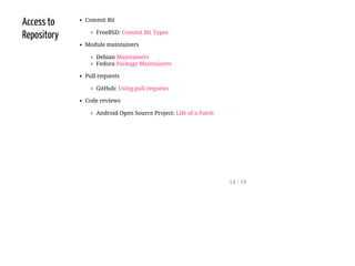 Access to
Repository
Commit Bit
FreeBSD: Commit Bit Types
Module maintainers
Debian Maintainers
Fedora Package Maintainers
Pull requests
GitHub: Using pull requests
Code reviews
Android Open Source Project: Life of a Patch
14 / 19
 