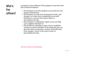 What is
free
software?
A program is free software if the program's users have the
four essential freedoms:
The freedom to run the program as you wish, for any
purpose (freedom 0).
The freedom to study how the program works, and
change it so it does your computing as you wish
(freedom 1). Access to the source code is a
precondition for this.
The freedom to redistribute copies so you can help
your neighbor (freedom 2).
The freedom to distribute copies of your modified
versions to others (freedom 3). By doing this you can
give the whole community a chance to benefit from
your changes. Access to the source code is a
precondition for this.
The Free Software Definition
5 / 19
 
