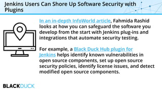 Jenkins Users Can Shore Up Software Security with
Plugins
In an in-depth InfoWorld article, Fahmida Rashid
looks at how you can safeguard the software you
develop from the start with Jenkins plug-ins and
integrations that automate security testing.
For example, a Black Duck Hub plugin for
Jenkins helps identify known vulnerabilities in
open source components, set up open source
security policies, identify license issues, and detect
modified open source components.
 
