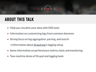 ABOUT THIS TALK 
• Help you visualize your data with OSS tools 
• Information on customizing logs from common daemons 
• Strong focus on log aggregation, parsing, and search 
•Information about drupal.org's logging setup 
• Some information on performance metrics tools and monitoring 
• Two-machine demo of Drupal and logging tools 
 
