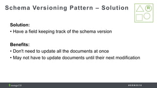 # O S N 2 0 1 8
Solution:
• Have a field keeping track of the schema version
Benefits:
• Don't need to update all the documents at once
• May not have to update documents until their next modification
Schema Versioning Pattern – Solution
 