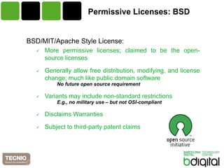 Permissive Licenses: BSD


BSD/MIT/Apache Style License:
     More permissive licenses; claimed to be the open-
      source licenses

     Generally allow free distribution, modifying, and license
      change; much like public domain software
          No future open source requirement

     Variants may include non-standard restrictions
          E.g., no military use – but not OSI-compliant

     Disclaims Warranties

     Subject to third-party patent claims
 