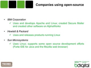 Companies using open-source



• IBM Corporation
     Uses and develops Apache and Linux; created Secure Mailer
      and created other software on AlphaWorks

• Hewlett & Packard
    Uses and releases products running Linux

• Sun Microsystems
    Uses Linux; supports some open source development efforts
      (Forte IDE for Java and the Mozilla web browser)
 