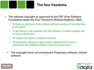 The four freedoms


• The software copyright as approved by the FSF (Free Software
  Foundation) states the Four Freedoms (Richard Stallman,1984):
    To freely re-distribute of the software without royalties or licensing fees
     to the author
    To get Source code available with the software or made available with
     no cost of distribution
    To analyse the code by anyone at anytime
    To mofidy the software or derive other software from it, and to
     redistribute the modified software under the same terms.


 • The copyright forms not covering are Proprietary software, Closed
   software
 