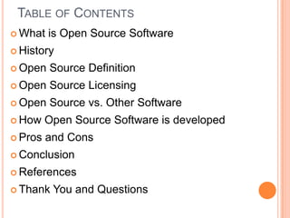 Table of Contents What is Open Source SoftwareHistoryOpen Source DefinitionOpen Source Licensing Open Source vs. Other SoftwareHow Open Source Software is developedPros and ConsConclusion ReferencesThank You and Questions 