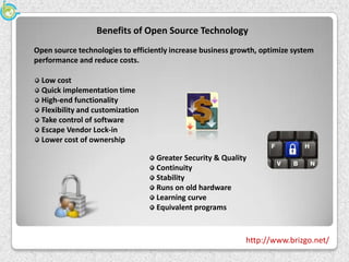 Benefits of Open Source Technology
Open source technologies to efficiently increase business growth, optimize system
performance and reduce costs.

  Low cost
  Quick implementation time
  High-end functionality
  Flexibility and customization
  Take control of software
  Escape Vendor Lock-in
  Lower cost of ownership

                                   Greater Security & Quality
                                   Continuity
                                   Stability
                                   Runs on old hardware
                                   Learning curve
                                   Equivalent programs


                                                             http://www.brizgo.net/
 