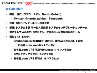 OpenStack  +  KVM  +  ipv6  =  お名前.com  VPS    〜～開発担当者が語る、ここだけの裏裏話  2013  〜～  近況開発報告



まずは自己紹介

•   郷古 直仁 (ゴウコ ナオト, Naoto Gohko)
    – Twitter: @naoto_gohko , Facebook:
•   所属: GMOインターネット株式会社
•   部署: システム本部 サービス開発部 システムインテグレーションチーム
•   なにをしているのか: GMOグループ内のSI-er的な感じのチーム
•   関わっているもの:
    – Bekkoame INTERNET, 3WEB, 社内webとmail, その他
       • お名前.com web系システムなど
    – お名前.com VPS VZ(Virtuozzo) ; インフラとか
    – GMOアプリクラウド; インフラとか
    – お名前.com VPS KVM ; インフラとか




                                                                                        3
 