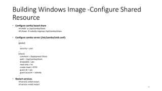 Building Windows Image -Configure Shared
Resource
 Configure samba based share
># mkdir -p /opt/samba/share
># chown -R nobody:nogroup /opt/samba/share
 Configure samba server (/etc/samba/smb.conf).
...
[global]
...
security = user
...
[share]
comment = Deployment Share
path = /opt/samba/share
browsable = yes
read only = no
create mask = 0755
guest ok = yes
guest account = nobody
...
 Restart services.
># service smbd restart
># service nmbd restart
20
 