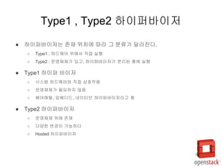 ● 하이퍼바이저는 존재 위치에 따라 그 분류가 달라진다.
○ Type1 : 하드웨어 위에서 직접 실행
○ Type2 : 운영체제가 있고, 하이퍼바이저가 분리된 층에 실행
● Type1 하이퍼 바이저
○ 시스템 하드웨어와 직접 상호작용
○ 운영체제가 필요하지 않음
○ 베어메탈, 임베디드, 네이티브 하이퍼바이저라고 함
● Type2 하이퍼바이저
○ 운영체제 위에 존재
○ 다양한 변경이 가능하다
○ Hosted 하이퍼바이저
Type1 , Type2 하이퍼바이저
 