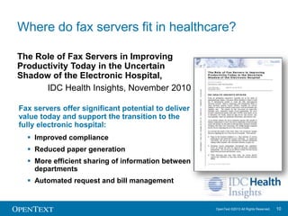 Where do fax servers fit in healthcare?
The Role of Fax Servers in Improving
Productivity Today in the Uncertain
Shadow of the Electronic Hospital,
IDC Health Insights, November 2010
Fax servers offer significant potential to deliver
value today and support the transition to the
fully electronic hospital:
 Improved compliance
 Reduced paper generation
 More efficient sharing of information between
departments
 Automated request and bill management

OpenText ©2013 All Rights Reserved.

10

 