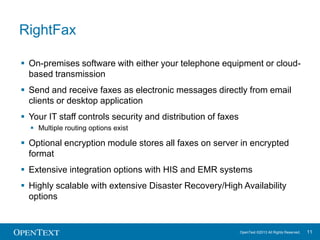 RightFax
 On-premises software with either your telephone equipment or cloudbased transmission

 Send and receive faxes as electronic messages directly from email
clients or desktop application
 Your IT staff controls security and distribution of faxes
 Multiple routing options exist

 Optional encryption module stores all faxes on server in encrypted
format
 Extensive integration options with HIS and EMR systems
 Highly scalable with extensive Disaster Recovery/High Availability
options

OpenText ©2013 All Rights Reserved.

11

 
