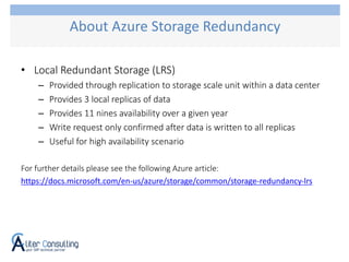 • Local Redundant Storage (LRS)
– Provided through replication to storage scale unit within a data center
– Provides 3 local replicas of data
– Provides 11 nines availability over a given year
– Write request only confirmed after data is written to all replicas
– Useful for high availability scenario
For further details please see the following Azure article:
https://docs.microsoft.com/en-us/azure/storage/common/storage-redundancy-lrs
About Azure Storage Redundancy
 