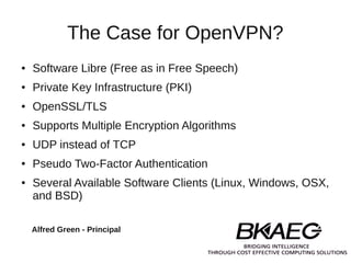 The Case for OpenVPN?
●   Software Libre (Free as in Free Speech)
●   Private Key Infrastructure (PKI)
●   OpenSSL/TLS
●   Supports Multiple Encryption Algorithms
●   UDP instead of TCP
●   Pseudo Two-Factor Authentication
●   Several Available Software Clients (Linux, Windows, OSX,
    and BSD)

    Alfred Green - Principal
 