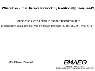 Where has Virtual Private Networking traditionally been used?



              Businesses which seek to support telecommuters
Encapsulating data packets of well understood protocols (ie, SIP, SSL, HTTP(S), CIFS)




      Alfred Green - Principal
 