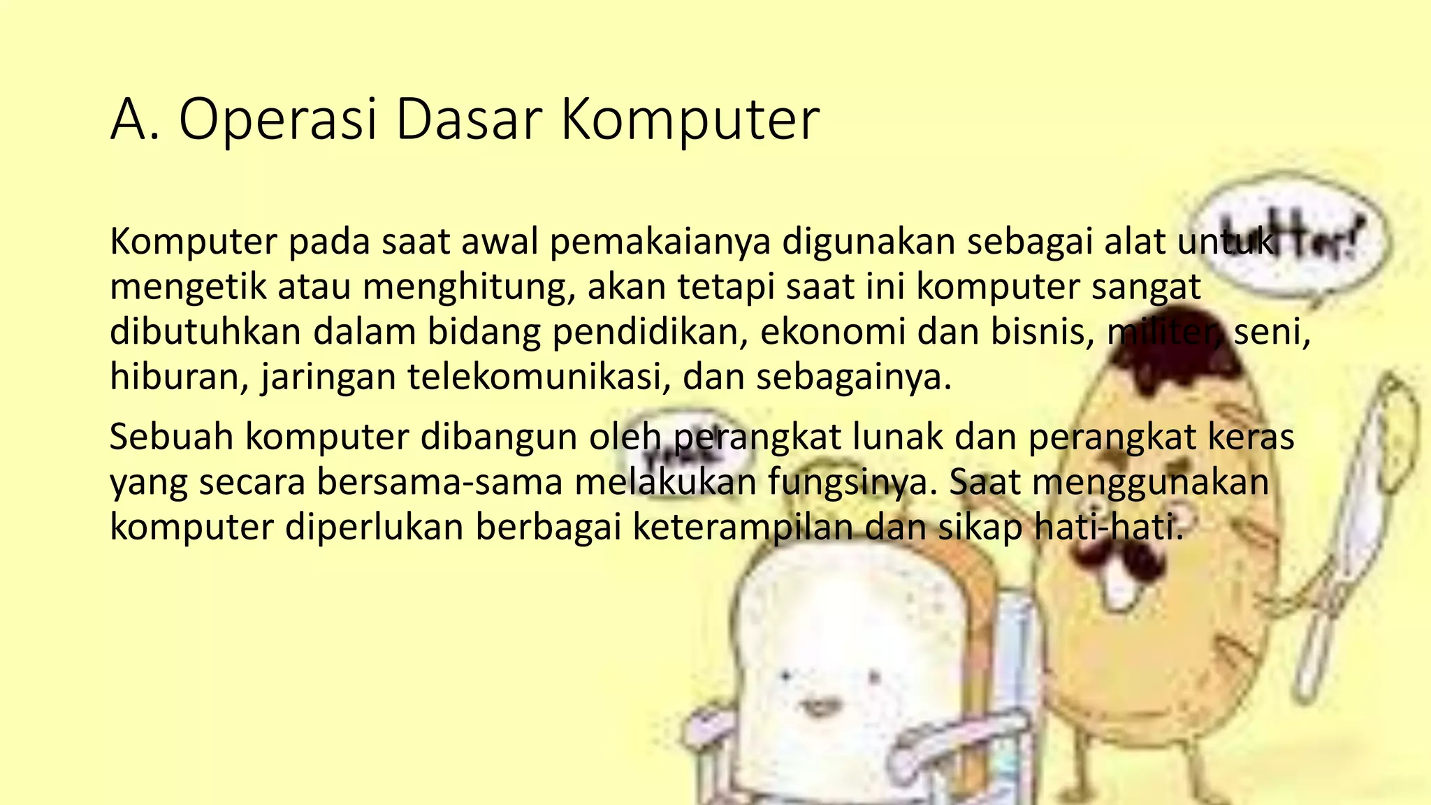 A. Operasi Dasar Komputer
Komputer pada saat awal pemakaianya digunakan sebagai alat untuk
mengetik atau menghitung, akan tetapi saat ini komputer sangat
dibutuhkan dalam bidang pendidikan, ekonomi dan bisnis, militer, seni,
hiburan, jaringan telekomunikasi, dan sebagainya.
Sebuah komputer dibangun oleh perangkat lunak dan perangkat keras
yang secara bersama-sama melakukan fungsinya. Saat menggunakan
komputer diperlukan berbagai keterampilan dan sikap hati-hati.
 