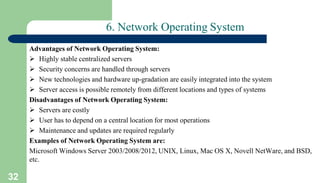 32
6. Network Operating System
Advantages of Network Operating System:
 Highly stable centralized servers
 Security concerns are handled through servers
 New technologies and hardware up-gradation are easily integrated into the system
 Server access is possible remotely from different locations and types of systems
Disadvantages of Network Operating System:
 Servers are costly
 User has to depend on a central location for most operations
 Maintenance and updates are required regularly
Examples of Network Operating System are:
Microsoft Windows Server 2003/2008/2012, UNIX, Linux, Mac OS X, Novell NetWare, and BSD,
etc.
 