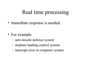 Real time processing
• immediate response is needed.

• For example
  – anti-missile defense system
  – airplane landing control system
  – interrupt error in computer system
 