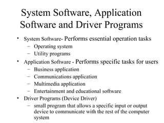 System Software, Application
 Software and Driver Programs
• System Software- Performs essential operation tasks
   – Operating system
   – Utility programs
• Application Software - Performs specific tasks for users
   – Business application
   – Communications application
   – Multimedia application
   – Entertainment and educational software
• Driver Programs (Device Driver)
   – small program that allows a specific input or output
      device to communicate with the rest of the computer
      system
 