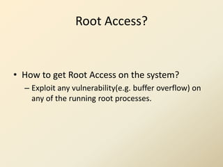 Root Access?


• How to get Root Access on the system?
  – Exploit any vulnerability(e.g. buffer overflow) on
    any of the running root processes.
 