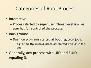 Categories of Root Process
• Interactive
  – Process started by super user. Threat level is nil as
    user has full control of the process.
• Background
  – Daemon programs started at booting, cron jobs.
     • e.g. httpd, ftp, mysqld, processes started with ‘&’ in the
       end.
• Generally, any process with UID and EUID
  equaling 0.
 