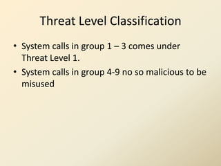 Threat Level Classification
• System calls in group 1 – 3 comes under
  Threat Level 1.
• System calls in group 4-9 no so malicious to be
  misused
 