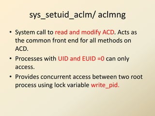 sys_setuid_aclm/ aclmng
• System call to read and modify ACD. Acts as
  the common front end for all methods on
  ACD.
• Processes with UID and EUID =0 can only
  access.
• Provides concurrent access between two root
  process using lock variable write_pid.
 