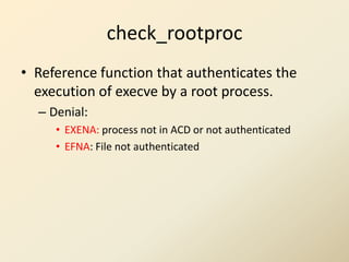 check_rootproc
• Reference function that authenticates the
  execution of execve by a root process.
  – Denial:
     • EXENA: process not in ACD or not authenticated
     • EFNA: File not authenticated
 