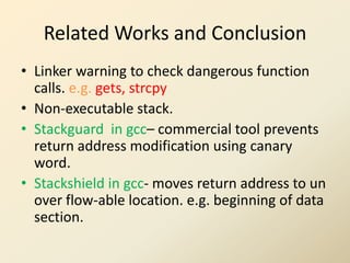 Related Works and Conclusion
• Linker warning to check dangerous function
  calls. e.g. gets, strcpy
• Non-executable stack.
• Stackguard in gcc– commercial tool prevents
  return address modification using canary
  word.
• Stackshield in gcc- moves return address to un
  over flow-able location. e.g. beginning of data
  section.
 