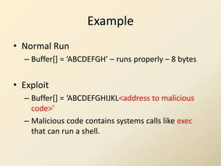 Example
• Normal Run
  – Buffer*+ = ‘ABCDEFGH’ – runs properly – 8 bytes


• Exploit
  – Buffer*+ = ‘ABCDEFGHIJKL<address to malicious
    code>’
  – Malicious code contains systems calls like exec
    that can run a shell.
 